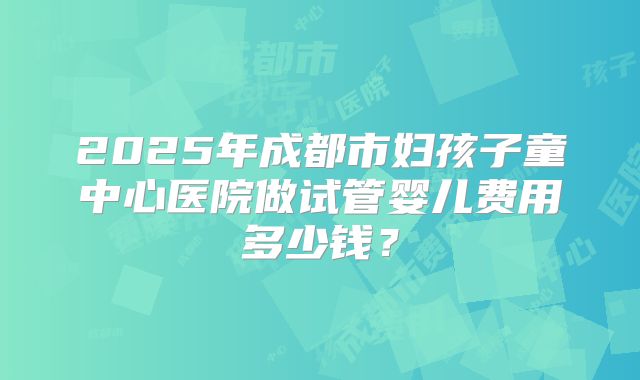 2025年成都市妇孩子童中心医院做试管婴儿费用多少钱？