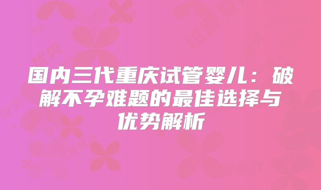 国内三代重庆试管婴儿：破解不孕难题的最佳选择与优势解析