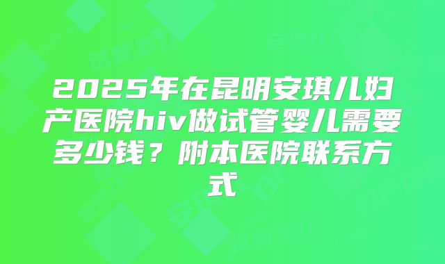 2025年在昆明安琪儿妇产医院hiv做试管婴儿需要多少钱？附本医院联系方式