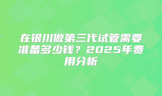 在银川做第三代试管需要准备多少钱?2025年费用分析