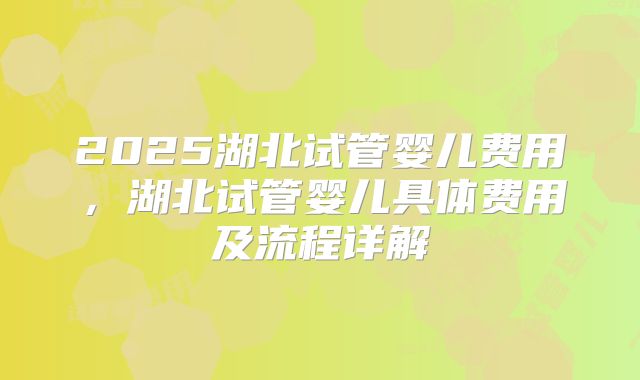 2025湖北试管婴儿费用,湖北试管婴儿具体费用及流程详解