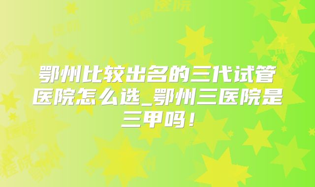 鄂州比较出名的三代试管医院怎么选_鄂州三医院是三甲吗!