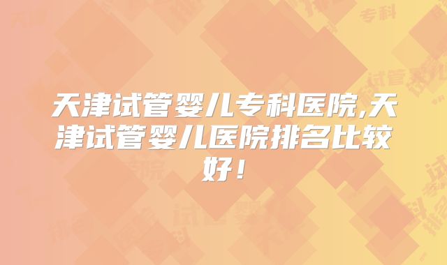 天津试管婴儿专科医院,天津试管婴儿医院排名比较好！