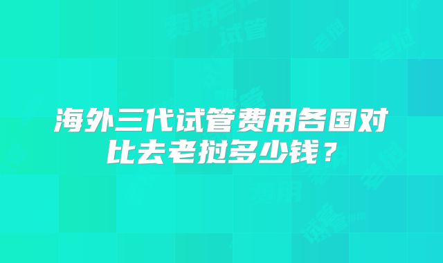 海外三代试管费用各国对比去老挝多少钱？