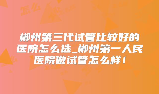 郴州第三代试管比较好的医院怎么选_郴州第一人民医院做试管怎么样!