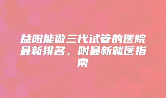 益阳能做三代试管的医院最新排名，附最新就医指南