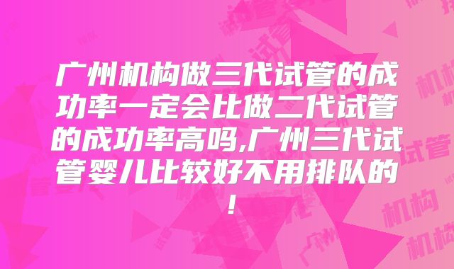 广州机构做三代试管的成功率一定会比做二代试管的成功率高吗,广州三代试管婴儿比较好不用排队的！