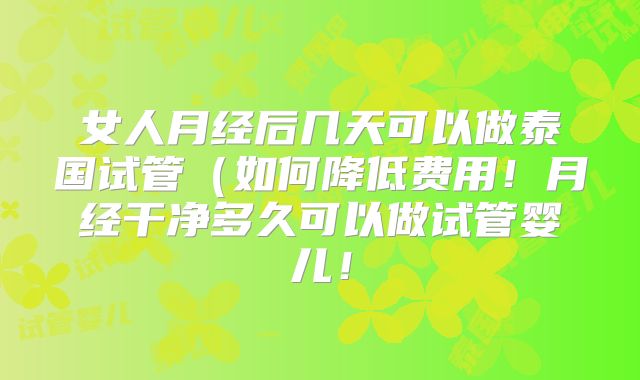 女人月经后几天可以做泰国试管(如何降低费用!月经干净多久可以做试管婴儿!