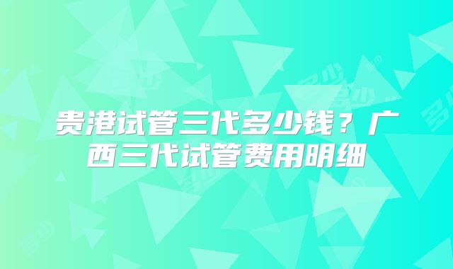 贵港试管三代多少钱？广西三代试管费用明细