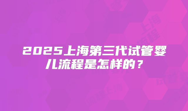 2025上海第三代试管婴儿流程是怎样的？