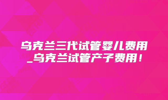 乌克兰三代试管婴儿费用_乌克兰试管产子费用！