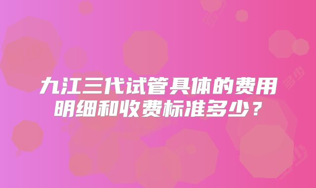 九江三代试管具体的费用明细和收费标准多少?