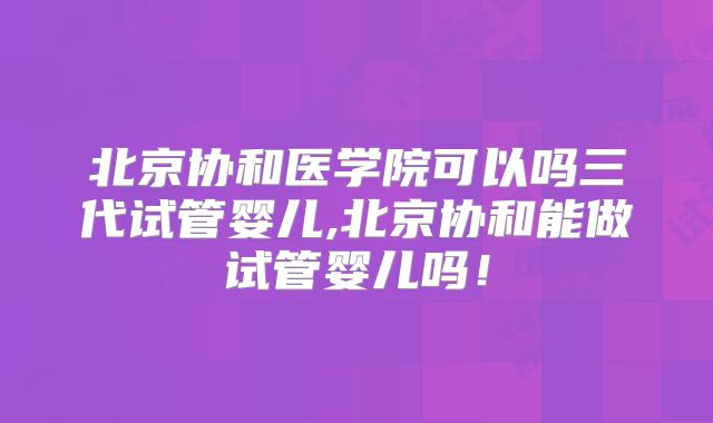 北京协和医学院可以吗三代试管婴儿,北京协和能做试管婴儿吗！
