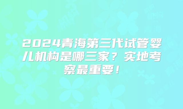 2024青海第三代试管婴儿机构是哪三家？实地考察最重要！