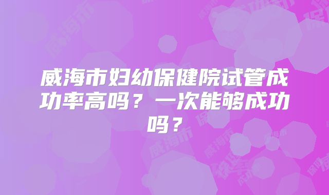 威海市妇幼保健院试管成功率高吗？一次能够成功吗？