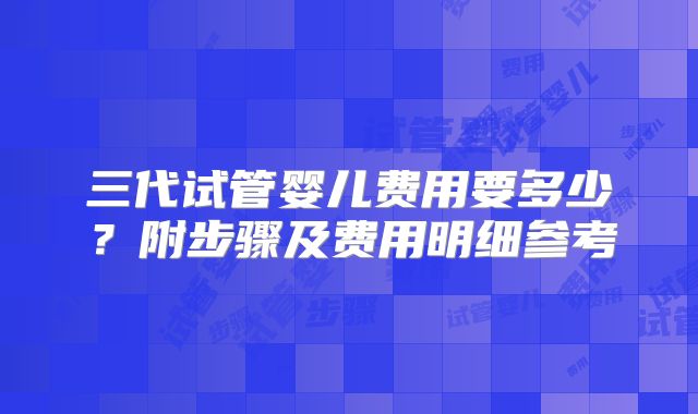 三代试管婴儿费用要多少？附步骤及费用明细参考