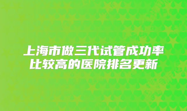 上海市做三代试管成功率比较高的医院排名更新