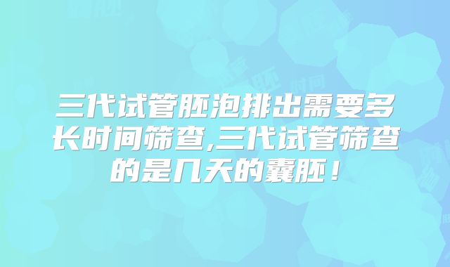 三代试管胚泡排出需要多长时间筛查,三代试管筛查的是几天的囊胚！