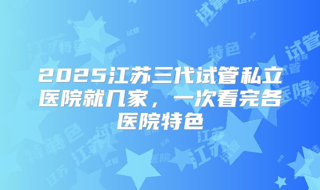 2025江苏三代试管私立医院就几家，一次看完各医院特色