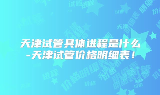 天津试管具体进程是什么-天津试管价格明细表!