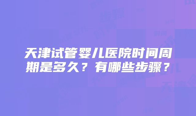 天津试管婴儿医院时间周期是多久?有哪些步骤?