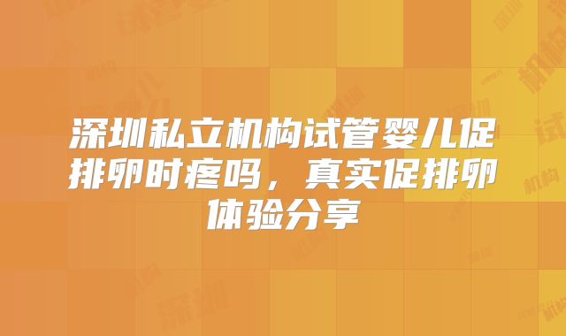 深圳私立机构试管婴儿促排卵时疼吗,真实促排卵体验分享