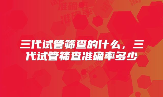 三代试管筛查的什么,三代试管筛查准确率多少