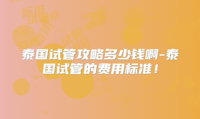 泰国试管攻略多少钱啊-泰国试管的费用标准!