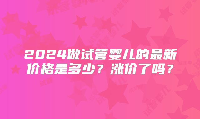 2024做试管婴儿的最新价格是多少？涨价了吗？