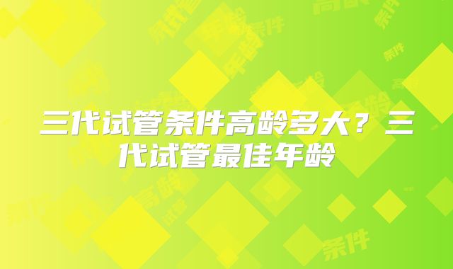 三代试管条件高龄多大？三代试管最佳年龄