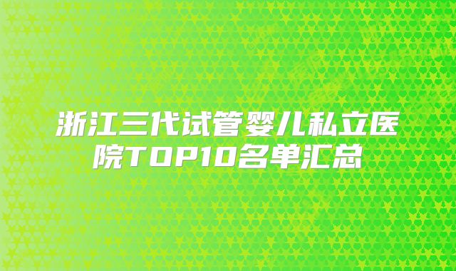 浙江三代试管婴儿私立医院TOP10名单汇总