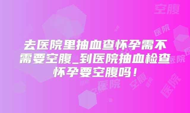 去医院里抽血查怀孕需不需要空腹_到医院抽血检查怀孕要空腹吗！