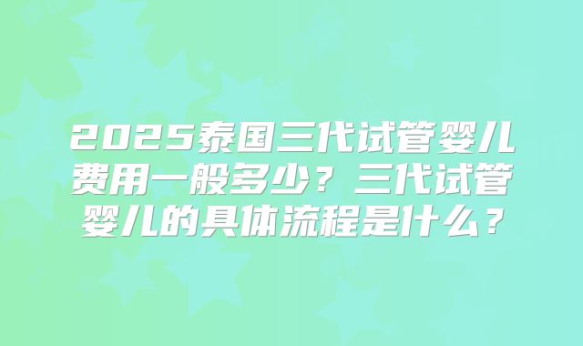 2025泰国三代试管婴儿费用一般多少?三代试管婴儿的具体流程是什么?