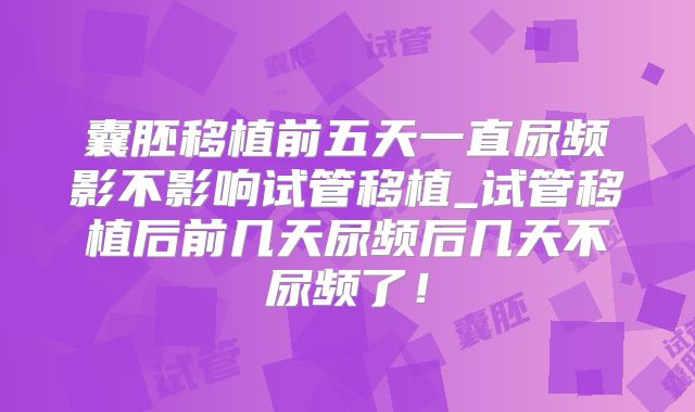 囊胚移植前五天一直尿频影不影响试管移植_试管移植后前几天尿频后几天不尿频了!
