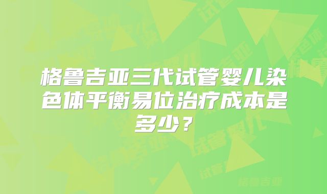 格鲁吉亚三代试管婴儿染色体平衡易位治疗成本是多少？
