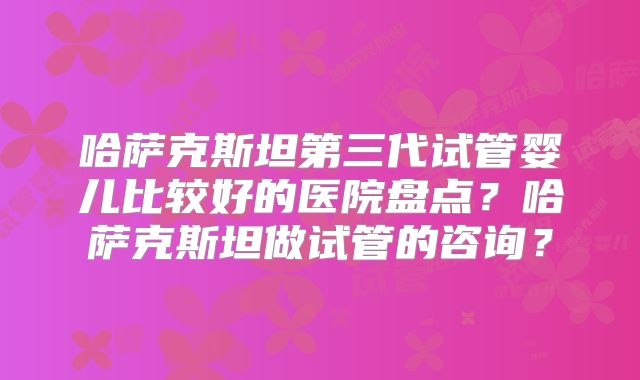 哈萨克斯坦第三代试管婴儿比较好的医院盘点？哈萨克斯坦做试管的咨询？