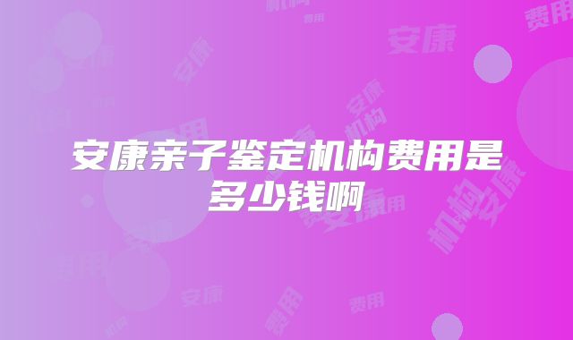 安康亲子鉴定机构费用是多少钱啊