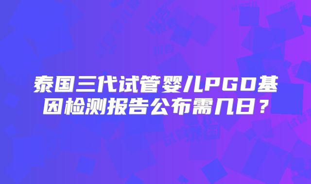 泰国三代试管婴儿PGD基因检测报告公布需几日?