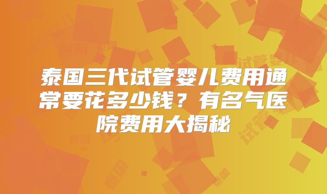 泰国三代试管婴儿费用通常要花多少钱?有名气医院费用大揭秘