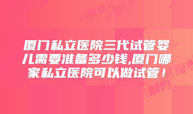 厦门私立医院三代试管婴儿需要准备多少钱,厦门哪家私立医院可以做试管!
