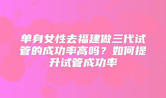 单身女性去福建做三代试管的成功率高吗?如何提升试管成功率