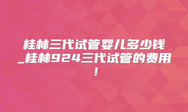 桂林三代试管婴儿多少钱_桂林924三代试管的费用!