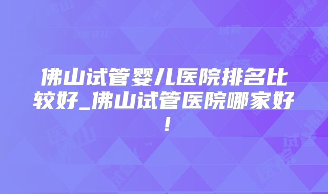 佛山试管婴儿医院排名比较好_佛山试管医院哪家好！