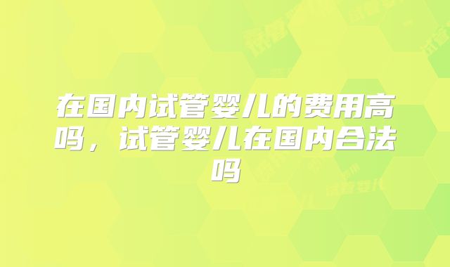 在国内试管婴儿的费用高吗，试管婴儿在国内合法吗