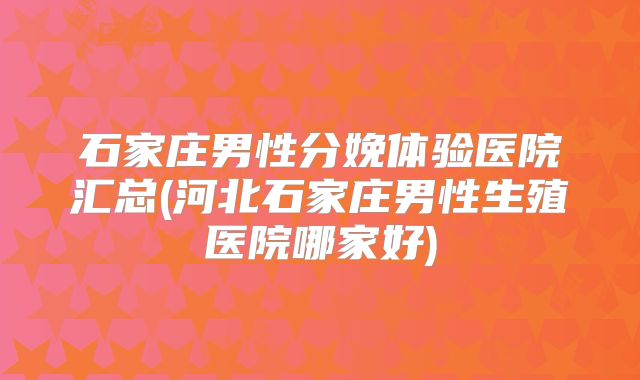 石家庄男性分娩体验医院汇总(河北石家庄男性生殖医院哪家好)