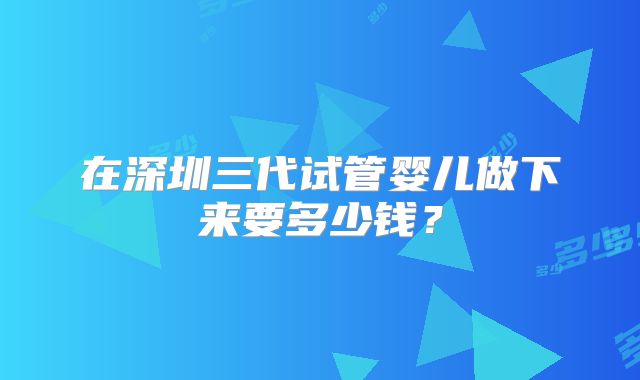 在深圳三代试管婴儿做下来要多少钱？