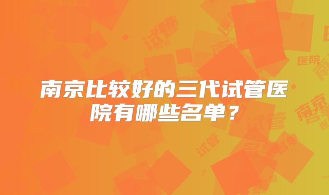 南京比较好的三代试管医院有哪些名单?