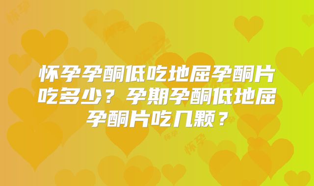 怀孕孕酮低吃地屈孕酮片吃多少？孕期孕酮低地屈孕酮片吃几颗？