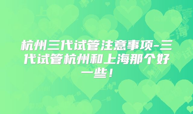杭州三代试管注意事项-三代试管杭州和上海那个好一些！