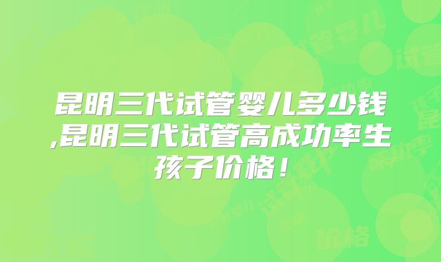 昆明三代试管婴儿多少钱,昆明三代试管高成功率生孩子价格！